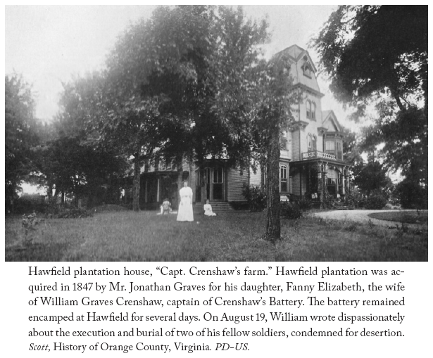 Image: Hawfield plantation house, “Capt. Crenshaw’s farm.” Hawfield plantation was acquired in 1847 by Mr. Jonathan Graves for his daughter, Fanny Elizabeth, the wife of William Graves Crenshaw, captain of Crenshaw’s Battery. The battery remained encamped at Hawfield for several days. On August 19, William wrote dispassionately about the execution and burial of two of his fellow soldiers, condemned for desertion. Scott, History of Orange County, Virginia. PD-US.