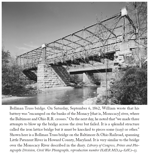 Image: Bollman Truss bridge. On Saturday, September 6, 1862, William wrote that his battery was “encamped on the banks of the Monacy [that is, Monocacy] river, where the Baltimore and Ohio R.R. crosses.” On the next day, he noted that “we made three attempts to blow up the bridge across the river but failed. It is a splendid structure called the iron lattice bridge but it must be knocked to pieces some (way) or other.” Shown here is a Bollman Truss bridge on the Baltimore & Ohio Railroad, spanning Little Patuxent River in Howard County, Maryland. It is very similar to the bridge over the Monocacy River described in the diary. Library of Congress, Prints and Photographs Division, Civil War Photographs, reproduction number HAER MD,14-SAV,1–13.