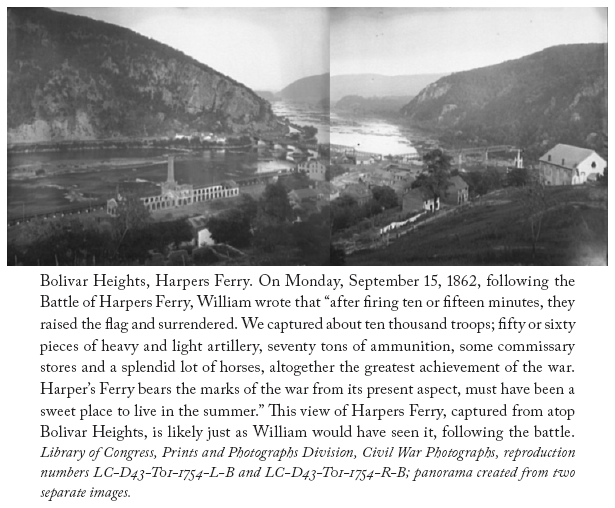 Image: Bolivar Heights, Harpers Ferry. On Monday, September 15, 1862, following the Battle of Harpers Ferry, William wrote that “after firing ten or fifteen minutes, they raised the flag and surrendered. We captured about ten thousand troops; fifty or sixty pieces of heavy and light artillery, seventy tons of ammunition, some commissary stores and a splendid lot of horses, altogether the greatest achievement of the war. Harper’s Ferry bears the marks of the war from its present aspect, must have been a sweet place to live in the summer.” This view of Harpers Ferry, captured from atop Bolivar Heights, is likely just as William would have seen it, following the battle. Library of Congress, Prints and Photographs Division, Civil War Photographs, reproduction numbers LC-D43-T01-1754-L-B and LC-D43-T01-1754-R-B; panorama created from two separate images.