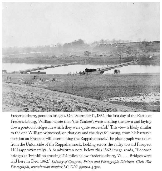 Image: Fredericksburg, pontoon bridges. On December 11, 1862, the first day of the Battle of Fredericksburg, William wrote that “the Yankee’s were shelling the town and laying down pontoon bridges, in which they were quite successful.” This view is likely similar to the one William witnessed, on that day and the days following, from his battery’s position on Prospect Hill overlooking the Rappahannock. The photograph was taken from the Union side of the Rappahannock, looking across the valley toward Prospect Hill (approximately). A handwritten note below this 1862 image reads, “Pontoon bridges at ‘Franklin’s crossing’ 2½ miles below Fredericksburg, Va. . . . Bridges were laid here in Dec. 1862.” Library of Congress, Prints and Photographs Division, Civil War Photographs, reproduction number LC-DIG-ppmsca-31500.