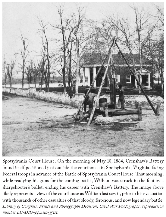 Image: Spotsylvania Court House. On the morning of May 10, 1864, Crenshaw’s Battery found itself positioned just outside the courthouse in Spotsylvania, Virginia, facing Federal troops in advance of the Battle of Spotsylvania Court House. That morning, while readying his guns for the coming battle, William was struck in the foot by a sharpshooter’s bullet, ending his career with Crenshaw’s Battery. The image above likely represents a view of the courthouse as William last saw it, prior to his evacuation with thousands of other casualties of that bloody, ferocious, and now legendary battle. Library of Congress, Prints and Photographs Division, Civil War Photographs, reproduction number LC-DIG-ppmsca-35111.