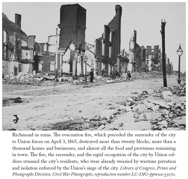 Image: Richmond in ruins. The evacuation fire, which preceded the surrender of the city to Union forces on April 3, 1865, destroyed more than twenty blocks, more than a thousand homes and businesses, and almost all the food and provisions remaining in town. The fire, the surrender, and the rapid occupation of the city by Union soldiers stunned the city’s residents, who were already wearied by wartime privation and isolation enforced by the Union’s siege of the city. Library of Congress, Prints and Photographs Division, Civil War Photographs, reproduction number LC-DIG-ppmsca-33070.