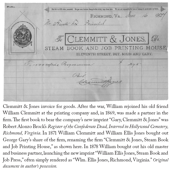 Image: Clemmitt & Jones invoice for goods. After the war, William rejoined his old friend William Clemmitt at the printing company and, in 1869, was made a partner in the firm. The first book to bear the company’s new imprint “Gary, Clemmitt & Jones” was Robert Alonzo Brock’s Register of the Confederate Dead, Interred in Hollywood Cemetery, Richmond, Virginia. In 1871 William Clemmitt and William Ellis Jones bought out George Gary’s share of the firm, renaming the firm “Clemmitt & Jones, Steam Book and Job Printing House,” as shown here. In 1878 William bought out his old master and business partner, launching the new imprint “William Ellis Jones, Steam Book and Job Press,” often simply rendered as “Wlm. Ellis Jones, Richmond, Virginia.” Original document in author’s possession.