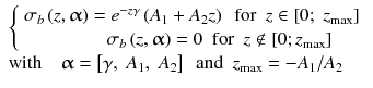 
$$ \begin{array}{l}\left\{\begin{array}{c}\hfill {\sigma}_b\left(z,\boldsymbol{\upalpha} \right)={e}^{-z\gamma}\left({A}_1+{A}_2z\right)\kern0.5em \mathrm{f}\mathrm{o}\mathrm{r}\kern0.5em z\in \left[0;\;{z}_{\max}\right]\hfill \\ {}\hfill {\sigma}_b\left(z,\boldsymbol{\upalpha} \right)=0\kern0.5em \mathrm{f}\mathrm{o}\mathrm{r}\kern0.5em z\notin \left[0;{z}_{\max}\right]\hfill \end{array}\right.\\ {}\mathrm{with}\kern1em \boldsymbol{\upalpha} =\left[\gamma,\;{A}_1,\;{A}_2\right]\kern0.5em \mathrm{and}\kern0.5em {z}_{\max }=-{A}_1/{A}_2\end{array} $$
