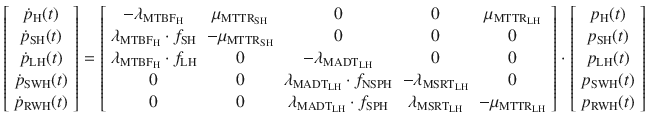 $$ \left[ {\begin{array}{*{20}c} {\dot{p}_{\text{H}} (t)} \\ {\dot{p}_{\text{SH}} (t)} \\ {\dot{p}_{\text{LH}} (t)} \\ {\dot{p}_{\text{SWH}} (t)} \\ {\dot{p}_{\text{RWH}} (t)} \\ \end{array} } \right] = \left[ {\begin{array}{*{20}c} { - \lambda_{{{\text{MTBF}}_{\text{H}} }} } & {\mu_{{{\text{MTTR}}_{\text{SH}} }} } & 0 & 0 & {\mu_{{{\text{MTTR}}_{\text{LH}} }} } \\ {\lambda_{{{\text{MTBF}}_{\text{H}} }} \cdot f_{\text{SH}} } & { - \mu_{{{\text{MTTR}}_{\text{SH}} }} } & 0 & 0 & 0 \\ {\lambda_{{{\text{MTBF}}_{\text{H}} }} \cdot f_{\text{LH}} } & 0 & { - \lambda_{{{\text{MADT}}_{\text{LH}} }} } & 0 & 0 \\ 0 & 0 & {\lambda_{{{\text{MADT}}_{\text{LH}} }} \cdot f_{\text{NSPH}} } & { - \lambda_{{{\text{MSRT}}_{\text{LH}} }} } & 0 \\ 0 & 0 & {\lambda_{{{\text{MADT}}_{\text{LH}} }} \cdot f_{\text{SPH}} } & {\lambda_{{{\text{MSRT}}_{\text{LH}} }} } & { - \mu_{{{\text{MTTR}}_{\text{LH}} }} } \\ \end{array} } \right] \cdot \left[ {\begin{array}{*{20}c} {p_{\text{H}} (t)} \\ {p_{\text{SH}} (t)} \\ {p_{\text{LH}} (t)} \\ {p_{\text{SWH}} (t)} \\ {p_{\text{RWH}} (t)} \\ \end{array} } \right] $$