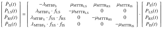 $$ \left[ {\begin{array}{*{20}c} {\dot{P}_{\text{S}} (t)} \\ {\dot{P}_{\text{LS}} (t)} \\ {\dot{P}_{\text{RS}} (t)} \\ {\dot{P}_{\text{IS}} (t)} \\ \end{array} } \right] = \left[ {\begin{array}{*{20}c} { - \lambda_{{{\text{MTBF}}_{\text{S}} }} } & {\mu_{{{\text{MTTR}}_{\text{LS}} }} } & {\mu_{{{\text{MTTR}}_{\text{RS}} }} } & {\mu_{{{\text{MTTR}}_{\text{IS}} }} } \\ {\lambda_{{{\text{MTBF}}_{\text{S}} }} \cdot f_{\text{LS}} } & { - \mu_{{{\text{MTTR}}_{\text{LS}} }} } & 0 & 0 \\ {\lambda_{{{\text{MTBF}}_{\text{S}} }} \cdot f_{\text{SS}} \cdot f_{\text{RS}} } & 0 & { - \mu_{{{\text{MTTR}}_{\text{RS}} }} } & 0 \\ {\lambda_{{{\text{MTBF}}_{\text{S}} }} \cdot f_{\text{SS}} \cdot f_{\text{IS}} } & 0 & 0 & { - \mu_{{{\text{MTTR}}_{\text{IS}} }} } \\ \end{array} } \right] \cdot \left[ {\begin{array}{*{20}c} {P_{\text{S}} (t)} \\ {P_{\text{LS}} (t)} \\ {P_{\text{RS}} (t)} \\ {P_{\text{IS}} (t)} \\ \end{array} } \right] $$