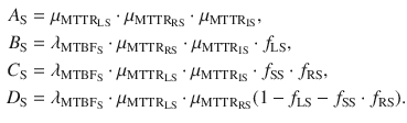 $$ \begin{aligned} A_{\text{S}} & = \mu_{{{\text{MTTR}}_{\text{LS}} }} \cdot \mu_{{{\text{MTTR}}_{\text{RS}} }} \cdot \mu_{{{\text{MTTR}}_{\text{IS}} }} , \\ B_{\text{S}} & = \lambda_{{{\text{MTBF}}_{\text{S}} }} \cdot \mu_{{{\text{MTTR}}_{\text{RS}} }} \cdot \mu_{{{\text{MTTR}}_{\text{IS}} }} \cdot f_{\text{LS}} , \\ C_{\text{S}} & = \lambda_{{{\text{MTBF}}_{\text{S}} }} \cdot \mu_{{{\text{MTTR}}_{\text{LS}} }} \cdot \mu_{{{\text{MTTR}}_{\text{IS}} }} \cdot f_{\text{SS}} \cdot f_{\text{RS}} , \\ D_{\text{S}} & = \lambda_{{{\text{MTBF}}_{\text{S}} }} \cdot \mu_{{{\text{MTTR}}_{\text{LS}} }} \cdot \mu_{{{\text{MTTR}}_{\text{RS}} }} (1 - f_{\text{LS}} - f_{\text{SS}} \cdot f_{\text{RS}} ). \\ \end{aligned} $$