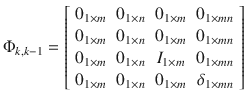 $$ \Phi _{k,k - 1} = \left[ {\begin{array}{*{20}c} {0_{1 \times m} } & {0_{1 \times n} } & {0_{1 \times m} } & {0_{1 \times mn} } \\ {0_{1 \times m} } & {0_{1 \times n} } & {0_{1 \times m} } & {0_{1 \times mn} } \\ {0_{1 \times m} } & {0_{1 \times n} } & {I_{1 \times m} } & {0_{1 \times mn} } \\ {0_{1 \times m} } & {0_{1 \times n} } & {0_{1 \times m} } & {\delta_{1 \times mn} } \\ \end{array} } \right] $$