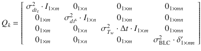 $$ Q_{k} = \left[ {\begin{array}{*{20}c} {\sigma_{{dt_{\text{r}} }}^{2} \cdot I_{1 \times m} } & {0_{1 \times n} } & {0_{1 \times m} } & {0_{1 \times mn} } \\ {0_{1 \times m} } & {\sigma_{{dt^{\text{s}} }}^{2} \cdot I_{1 \times n} } & {0_{1 \times m} } & {0_{1 \times mn} } \\ {0_{1 \times m} } & {0_{1 \times n} } & {\sigma_{{T_{w} }}^{2} \cdot \Delta t \cdot I_{1 \times m} } & {0_{1 \times mn} } \\ {0_{1 \times m} } & {0_{1 \times n} } & {0_{1 \times m} } & {\sigma_{\text{BLC}}^{2} \cdot \delta^{\prime}_{1 \times mn} } \\ \end{array} } \right] $$