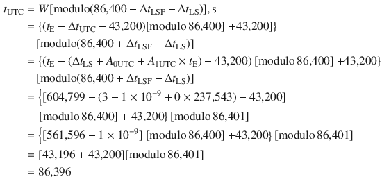 $$ \begin{aligned} t_{\text{UTC}} & = W[{\text{modulo}}({\text{86,400}} +\Delta t_{\text{LSF}} -\Delta t_{\text{LS}} )],{\text{s}} \\ & = \left\{ {(t_{\text{E}} -\Delta t_{\text{UTC}} - {\text{43,200}})[{\text{modulo}}\,{\text{86,400}}]} \right.\left. { + {\text{43,200}}]} \right\} \\ & \quad [{\text{modulo}}({\text{86,400}} +\Delta t_{\text{LSF}} -\Delta t_{\text{LS}} )] \\ & = \left\{ {(t_{\text{E}} - (\Delta t_{\text{LS}} + A_{{ 0 {\text{UTC}}}} + A_{{ 1 {\text{UTC}}}} \times t_{\text{E}} ) - {\text{43,200}})} \right.[{\text{modulo}}\,{\text{86,400}}]\left. { + {\text{43,200}}} \right\} \\ & \quad [{\text{modulo}}({\text{86,400}} +\Delta t_{\text{LSF}} -\Delta t_{\text{LS}} )] \\ & = \left\{ {[{\text{604,799}} - (3 + 1 \times 10^{ - 9} + 0 \times {\text{237,543}}) - {\text{43,200}}]} \right. \\ & \quad \left. {[{\text{modulo}}\,{\text{86,400}}] + {\text{43,200}}} \right\}[{\text{modulo}}\,{\text{86,401}}] \\ & = \left\{ {[{\text{561,596}} - 1 \times 10^{ - 9} ]} \right.[{\text{modulo}}\,{\text{86,400}}]\left. { + {\text{43,200}}} \right\}[{\text{modulo}}\,{\text{86,401}}] \\ & = [{\text{43,196}} + {\text{43,200}}][{\text{modulo}}\,{\text{86,401}}] \\ & = {\text{86,396}} \\ \end{aligned} $$