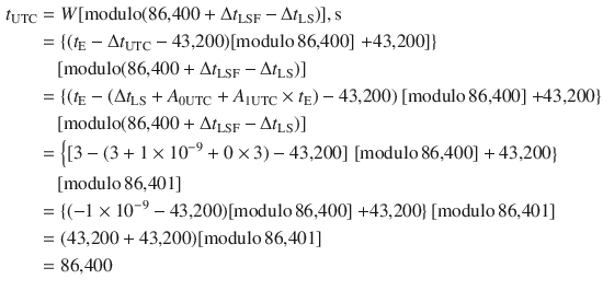 $$ \begin{aligned} t_{\text{UTC}} & = W[{\text{modulo}}({\text{86,400}} +\Delta t_{\text{LSF}} -\Delta t_{\text{LS}} )],{\text{s}} \\ & = \left\{ {(t_{\text{E}} -\Delta t_{\text{UTC}} - {\text{43,200}})[{\text{modulo}}\,{\text{86,400}}]} \right.\left. { + {\text{43,200}}]} \right\} \\ & \quad [{\text{modulo}}({\text{86,400}} +\Delta t_{\text{LSF}} -\Delta t_{\text{LS}} )] \\ & = \left\{ {(t_{\text{E}} - (\Delta t_{\text{LS}} + A_{{ 0 {\text{UTC}}}} + A_{{ 1 {\text{UTC}}}} \times t_{\text{E}} ) - {\text{43,200}})} \right.[{\text{modulo}}\,{\text{86,400}}]\left. { + {\text{43,200}}} \right\} \\ & \quad [{\text{modulo}}({\text{86,400}} +\Delta t_{\text{LSF}} -\Delta t_{\text{LS}} )] \\ & = \left\{ {[3 - (3 + 1 \times 10^{ - 9} + 0 \times 3) - {\text{43,200}}]} \right.\left. {[{\text{modulo}}\,{\text{86,400}}] + {\text{43,200}}} \right\} \\ & \quad [{\text{modulo}}\,{\text{86,401}}] \\ & = \{ ( - 1 \times 10^{ - 9} - {\text{43,200}})[{\text{modulo}}\,{\text{86,400}}]\left. { + {\text{43,200}}} \right\}[{\text{modulo}}\,{\text{86,401}}] \\ & = ({\text{43,200}} + {\text{43,200}})[{\text{modulo}}\,{\text{86,401}}] \\ & = {\text{86,400}} \\ \end{aligned} $$