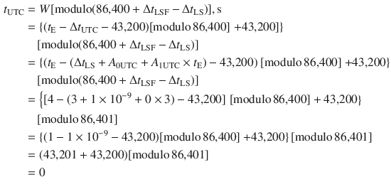 $$ \begin{aligned} t_{\text{UTC}} & = W[{\text{modulo}}({\text{86,400}} +\Delta t_{\text{LSF}} -\Delta t_{\text{LS}} )],{\text{s}} \\ & = \left\{ {(t_{\text{E}} -\Delta t_{\text{UTC}} - {\text{43,200}})[{\text{modulo}}\,{\text{86,400}}]} \right.\left. { + {\text{43,200}}]} \right\} \\ & \quad [{\text{modulo}}({\text{86,400}} +\Delta t_{\text{LSF}} -\Delta t_{\text{LS}} )] \\ & = \left\{ {(t_{\text{E}} - (\Delta t_{\text{LS}} + A_{{ 0 {\text{UTC}}}} + A_{{ 1 {\text{UTC}}}} \times t_{\text{E}} ) - {\text{43,200}})} \right.[{\text{modulo}}\,{\text{86,400}}]\left. { + {\text{43,200}}} \right\} \\ & \quad [{\text{modulo}}({\text{86,400}} +\Delta t_{\text{LSF}} -\Delta t_{\text{LS}} )] \\ & = \left\{ {[4 - (3 + 1 \times 10^{ - 9} + 0 \times 3) - {\text{43,200}}]} \right.\left. {[{\text{modulo}}\,{\text{86,400}}] + {\text{43,200}}} \right\} \\ & \quad [{\text{modulo}}\,{\text{86,401}}] \\ & = \{ (1 - 1 \times 10^{ - 9} - {\text{43,200}})[{\text{modulo}}\,{\text{86,400}}]\left. { + {\text{43,200}}} \right\}[{\text{modulo}}\,{\text{86,401}}] \\ & = ({\text{43,201}} + {\text{43,200}})[{\text{modulo}}\,{\text{86,401}}] \\ & = 0 \\ \end{aligned} $$