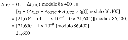 $$ \begin{aligned} t_{\text{UTC}} & = (t_{\text{E}} -\Delta t_{\text{UTC}} )[{\text{modulo}}\,{\text{86,400}}],{\text{s}} \\ & = [t_{\text{E}} - (\Delta t_{\text{LSF}} + A_{{ 0 {\text{UTC}}}} + A_{{ 1 {\text{UTC}}}} \times t_{\text{E}} )][{\text{modulo}}\,{\text{86,400}}] \\ & = [{\text{21,604}} - (4 + 1 \times 10^{ - 9} + 0 \times {\text{21,604}})][{\text{modulo}}\,{\text{86,400}}] \\ & = [{\text{21,600}} - 1 \times 10^{ - 9} ][{\text{modulo}}\,{\text{86,400}}] \\ & = {\text{21,600}} \\ \end{aligned} $$