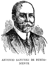 ANTONIO SANCHEZ DE BUSTAMENTE One of the most eminent jurists and orators of Cuba, Dr. Antonio Sanchez de Bustamente, was born on April 13, 1865, and was educated at the University of Havana. He is a Senator, President of the Cuban Society of International Law; President of the National Academy of Arts and Letters; Dean of the Havana College of Lawyers, and Professor of International, Public and Private Law in the University of Havana.