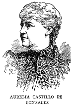 AURELIA CASTILLO DE GONZALEZ Aurelia Castillo de Gonzalez, poet and essayist, was born in Camaguey in 1842, spent much time in European travel, and then settled in Havana. She first attracted literary attention by her elegy on "El Lugareno" in 1866, and since that time has been an incessant contributor to Cuban literature in verse and prose. She is the author of a fine study of the Life and Works of Gertrudis Gomez de Avellaneda, of a volume of fables, and a number of satires. Her complete works (to date) were published in five volumes in 1913.