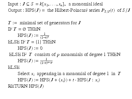 
$$\displaystyle\begin{array}{rcl} & & \mathrm{Input:}\ J \subseteq S = k[x_{1},\ldots,x_{n}],\ \text{ a monomial ideal} {}\\ & & \mathrm{Output:}\ \mathrm{HPS}(J) =\ \mbox{the Hilbert-Poincar$\acute{e}$ series}\ P_{S/J}(t)\ \text{ of }S/J {}\\ & & {}\\ & & T:= \text{ minimal set of generators for}\ J {}\\ & & \mathrm{IF}\ T = \varnothing \ \mathrm{THEN} {}\\ & & \qquad \mathrm{HPS}(J):= \frac{1} {(1 - t)^{n}} {}\\ & & \mathrm{ELSE\ IF}\ T =\{ 1\}\ \mathrm{THEN} {}\\ & & \qquad \mathrm{HPS}(J):= 0 {}\\ & & \text{ ELSE IF }\ T\ \text{ consists of }p\text{ monomials of degree 1 THEN} {}\\ & & \qquad \mathrm{HPS}(J):= \frac{1} {(1 - t)^{n-p}} {}\\ & & \mathrm{ELSE} {}\\ & & \qquad \mathrm{Select}\ x_{i}\ \text{ appearing in a monomial of degree}\> 1\ \text{ in }\ T {}\\ & & \qquad \mathrm{HPS}(J):= \mathrm{HPS}(J +\langle x_{i}\rangle ) + t \cdot \mathrm{HPS}(J:x_{i}) {}\\ & & \mathrm{RETURN}\ \mathrm{HPS}(J) {}\\ & & {}\\ \end{array}$$
