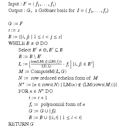 
$$\displaystyle\begin{array}{rcl} & & \mathrm{Input:}\ F = (\,f_{1},\ldots,f_{s}) {}\\ & & \mathrm{Output:}\ G,\ \mbox{ a Gr$\ddot{\rm o}$bner basis for }\ I =\langle \, f_{1},\ldots,f_{s}\rangle {}\\ & & {}\\ & & G:= F {}\\ & & t:= s {}\\ & & B:=\{\{ i,j\}\mid 1 \leq i <j \leq s\} {}\\ & & \mathrm{WHILE}\ B\neq \varnothing \ \mathrm{DO} {}\\ & & \qquad \mathrm{Select}\ B^{{\prime}}\neq \varnothing,B^{{\prime}}\subseteq B {}\\ & & \qquad B:= B\setminus B^{{\prime}} {}\\ & &\qquad L:=\Big\{ \frac{\mathrm{lcm}(\text{LM}(\,f_{i}),\text{LM}(\,f_{j}))} {\text{LT}(\,f_{i})} \cdot f_{i}\ \Big\vert \ \{i,j\} \in B^{{\prime}}\Big\} {}\\ & &\qquad M:= \mathrm{ComputeM}(L,G) {}\\ & & \qquad N:= \text{ row reduced echelon form of }\ M {}\\ & & \qquad N^{+}:=\{ n \in \mathrm{rows}(N)\mid \text{LM}(n)\notin \langle \text{LM}(\mathrm{rows}(M))\rangle \} {}\\ & & \qquad \mathrm{FOR}\ n \in N^{+}\ \mathrm{DO} {}\\ & & \qquad \qquad t:= t + 1 {}\\ & & \qquad \qquad f_{t}:= \text{ polynomial form of }n {}\\ & & \qquad \qquad G:= G \cup \{ f_{t}\} {}\\ & & \qquad \qquad B:= B \cup \{\{ i,t\}\mid 1 \leq i <t\} {}\\ & & \mathrm{RETURN}\ G {}\\ \end{array}$$
