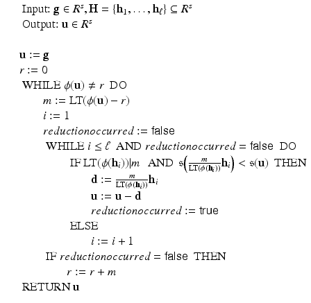 
$$\displaystyle\begin{array}{rcl} & & \text{ Input:}\ \mathbf{g} \in R^{s},\mathbf{H} =\{ \mathbf{h}_{ 1},\ldots,\mathbf{h}_{\ell}\} \subseteq R^{s} {}\\ & & \text{ Output:}\ \mathbf{u} \in R^{s} {}\\ & & {}\\ & & \mathbf{u}:= \mathbf{g} {}\\ & & r:= 0 {}\\ & & \text{ WHILE}\ \phi (\mathbf{u})\neq r\ \text{ DO} {}\\ & & \qquad m:= \text{LT}(\phi (\mathbf{u}) - r) {}\\ & & \qquad i:= 1 {}\\ & & \qquad reductionoccurred:= \mathsf{false} {}\\ & & \qquad \text{ WHILE}\ i \leq \ell\ \text{ AND}\ reductionoccurred = \mathsf{false}\ \text{ DO} {}\\ & & \qquad \qquad \text{ IF}\ \text{LT}(\phi (\mathbf{h}_{i}))\vert m\ \,\text{ AND}\ \,\mathfrak{s}\Big( \frac{m} {\text{LT}(\phi (\mathbf{h}_{i}))}\mathbf{h}_{i}\Big) <\mathfrak{s}(\mathbf{u})\ \text{ THEN} {}\\ & & \qquad \qquad \qquad \mathbf{d}:= \frac{m} {\text{LT}(\phi (\mathbf{h}_{i}))}\mathbf{h}_{i} {}\\ & & \qquad \qquad \qquad \mathbf{u}:= \mathbf{u} -\mathbf{d} {}\\ & & \qquad \qquad \qquad reductionoccurred:= \mathsf{true} {}\\ & & \qquad \qquad \text{ ELSE} {}\\ & & \qquad \qquad \qquad i:= i + 1 {}\\ & & \qquad \text{ IF}\ reductionoccurred = \mathsf{false}\ \text{ THEN} {}\\ & & \qquad \qquad r:= r + m {}\\ & & \text{ RETURN}\ \mathbf{u} {}\\ \end{array}$$
