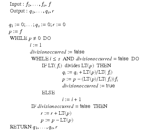 
$$\displaystyle\begin{array}{rcl} & & \mbox{ Input}: f_{1},\ldots,f_{s},\,f {}\\ & & \mbox{ Output}: q_{1},\ldots,q_{s},r {}\\ & & {}\\ & & q_{1}:= 0;\ldots;q_{s}:= 0;r:= 0 {}\\ & & p:= f {}\\ & & \mbox{ WHILE}\ p\neq 0\ \mbox{ DO} {}\\ & & \qquad \qquad i:= 1 {}\\ & & \qquad \qquad \mathit{divisionoccurred}:=\mathsf{false} {}\\ & & \qquad \qquad \mbox{ WHILE}\ i \leq s\ \mbox{ AND}\ \mathit{divisionoccurred} =\mathsf{false}\ \mbox{ DO} {}\\ & & \qquad \qquad \qquad \mbox{ IF}\ \text{LT}(\,f_{i})\ \mbox{ divides LT}(p)\ \mbox{ THEN} {}\\ & & \qquad \qquad \qquad \qquad \qquad q_{i}:= q_{i} + \text{LT}(p)/\text{LT}(\,f_{i}) {}\\ & & \qquad \qquad \qquad \qquad \qquad p:= p - (\text{LT}(p)/\text{LT}(\,f_{i}))f_{i} {}\\ & & \qquad \qquad \qquad \qquad \qquad \mathit{divisionoccurred}:=\mathsf{true} {}\\ & & \qquad \qquad \qquad \mbox{ ELSE} {}\\ & & \qquad \qquad \qquad \qquad \qquad i:= i + 1 {}\\ & & \qquad \qquad \mbox{ IF}\ \mathit{divisionoccurred} = \mathsf{false}\ \mbox{ THEN} {}\\ & & \qquad \qquad \qquad r:= r + \text{LT}(p) {}\\ & & \qquad \qquad \qquad p:= p -\text{LT}(p) {}\\ & & \mbox{ RETURN}\ q_{1},\ldots,q_{s},r {}\\ \end{array}$$
