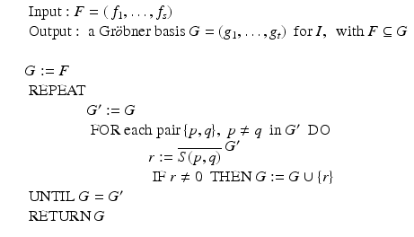 
$$\displaystyle\begin{array}{rcl} & & \mbox{ Input}: F = (\,f_{1},\ldots,f_{s}) {}\\ & & \mbox{ Output}: \mbox{ a Gr$\ddot{o}$bner basis}\ G = (g_{1},\ldots,g_{t})\ \mbox{ for}\ I,\ \mbox{ with}\ F \subseteq G {}\\ & & {}\\ & & G:= F {}\\ & & \mbox{ REPEAT} {}\\ & & \qquad \qquad G^{{\prime}}:= G {}\\ & & \qquad \qquad \mbox{ FOR each pair}\,\{p,q\},\ p\neq q\ \mbox{ in}\ G^{{\prime}}\ \mbox{ DO} {}\\ & & \qquad \qquad \qquad \qquad r:= \overline{S(p,q)}^{\mbox{ $G^{{\prime}}$} } {}\\ & & \qquad \qquad \qquad \qquad \mbox{ IF}\ r\neq 0\ \mbox{ THEN}\ G:= G \cup \{ r\} {}\\ & & \mbox{ UNTIL}\ G = G^{{\prime}} {}\\ & &\mbox{ RETURN}\ G {}\\ \end{array}$$
