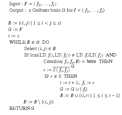 
$$\displaystyle\begin{array}{rcl} & & \mbox{ Input}: F = (\,f_{1},\ldots,f_{s}) {}\\ & & \mbox{ Output}: \mbox{ a Gr$\ddot{o}$bner basis $G$ for}\ I =\langle \, f_{1},\ldots,f_{s}\rangle {}\\ & & {}\\ & & B:=\{ (i,j)\mid 1 \leq i < j \leq s\} {}\\ & & G:= F {}\\ & & t:= s {}\\ & & \mbox{ WHILE}\ B\neq \varnothing \ \mbox{ DO} {}\\ & & \qquad \quad \mbox{ Select}\ (i,j) \in B {}\\ & & \qquad \quad \mbox{ IF}\ \mathrm{lcm}(\text{LT}(\,f_{i}),\text{LT}(\,f_{j}))\neq \text{LT}(\,f_{i})\text{LT}(\,f_{j})\ \mbox{ AND} {}\\ & & \qquad \qquad \qquad \quad \mathrm{Criterion}(\,f_{i},f_{j},B) = \mathsf{false}\ \mbox{ THEN} {}\\ & & \qquad \qquad \qquad \quad r:= \overline{S(\,f_{i},f_{j})}^{\mbox{ $G$}} {}\\ & & \qquad \qquad \qquad \quad \mbox{ IF}\ r\neq 0\ \mbox{ THEN} {}\\ & & \qquad \qquad \qquad \qquad \qquad \ t:= t + 1;\ f_{t}:= r {}\\ & & \qquad \qquad \qquad \qquad \qquad \ G:= G \cup \{\, f_{t}\} {}\\ & & \qquad \qquad \qquad \qquad \qquad \ B:= B \cup \{ (i,t)\mid 1 \leq i \leq t - 1\} {}\\ & & \qquad \quad B:= B\setminus \{(i,j)\} {}\\ & & \mbox{ RETURN}\ G {}\\ \end{array}$$
