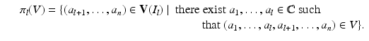 
$$\displaystyle\begin{array}{rcl} & & \pi _{l}(V ) =\{ (a_{l+1},\ldots,a_{n}) \in \mathbf{V}(I_{l})\mid \ \text{there exist}\ a_{1},\ldots,a_{l} \in \mathbb{C}\ \text{such} {}\\ & & \qquad \qquad \qquad \qquad \qquad \quad \qquad \qquad \text{that}\ (a_{1},\ldots,a_{l},a_{l+1},\ldots,a_{n}) \in V \}. {}\\ \end{array}$$
