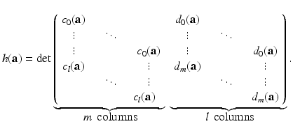 
$$\displaystyle{ h(\mathbf{a}) = \mathrm{det}\mathop{\underbrace{\left (\begin{array}{ccc} c_{0}(\mathbf{a})\\ \vdots&\quad \ddots \\ \vdots &&\quad c_{0}(\mathbf{a}) \\ c_{l}(\mathbf{a}) && \quad \vdots\\ &\quad \ddots &\quad \vdots \\ && \ c_{l}(\mathbf{a}) \end{array} \right.}}\limits \limits _{\mbox{ $m\,$ columns}}\ \mathop{\underbrace{ \left.\begin{array}{ccc} d_{0}(\mathbf{a})\\ \vdots &\quad \ddots \\ \vdots && \quad d_{0}(\mathbf{a}) \\ d_{m}(\mathbf{a})&& \quad \vdots\\ &\quad \ddots &\quad \vdots \\ &&\quad d_{m}(\mathbf{a}) \end{array} \right )}}\limits \limits _{\mbox{ $l\,$ columns}}. }$$
