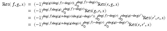 
$$\displaystyle\begin{array}{rcl} \mathrm{Res}(\,f,g,x)& =& (-1)^{\mathrm{deg}(g)(\mathrm{deg}(\,f)-\mathrm{deg}(r))}d_{ 0}^{\mathrm{deg}(\,f)-\mathrm{deg}(r)}\mathrm{Res}(r,g,x) {}\\ & =& (-1)^{\mathrm{deg}(\,f)\mathrm{deg}(g)}d_{ 0}^{\mathrm{deg}(\,f)-\mathrm{deg}(r)}\mathrm{Res}(g,r,x) {}\\ & =& (-1)^{\mathrm{deg}(\,f)\mathrm{deg}(g)+\mathrm{deg}(r)(\mathrm{deg}(g)-\mathrm{deg}(r^{{\prime}}))}d_{ 0}^{\mathrm{deg}(\,f)-\mathrm{deg}(r)}d_{ 0}^{{\prime}\mathrm{deg}(g)-\mathrm{deg}(r^{{\prime}})}\mathrm{Res}(r^{{\prime}},r,x) {}\\ & =& (-1)^{\mathrm{deg}(\,f)\mathrm{deg}(g)+\mathrm{deg}(g)\mathrm{deg}(r)}d_{ 0}^{\mathrm{deg}(\,f)-\mathrm{deg}(r)}d_{ 0}^{{\prime}\mathrm{deg}(g)-\mathrm{deg}(r^{{\prime}})}\mathrm{Res}(r,r^{{\prime}},x) {}\\ \end{array}$$
