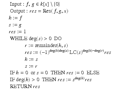 
$$\displaystyle\begin{array}{rcl} & & \mbox{ Input}: f,\,g \in k[x]\setminus \{0\} {}\\ & & \mbox{ Output}: res =\mathrm{ Res}(\,f,g,x) {}\\ & & h:= f {}\\ & & s:= g {}\\ & & res:= 1 {}\\ & & \mbox{ WHILE}\ \mathrm{deg}(s)> 0\ \mbox{ DO} {}\\ & & \qquad \quad r:=\mathrm{ remainder}(h,s) {}\\ & & \qquad \quad res:= (-1)^{\mathrm{deg}(h)\mathrm{deg}(s)}\,\text{LC}(s)^{\mathrm{deg}(h)-\mathrm{deg}(r)}res {}\\ & & \qquad \quad h:= s {}\\ & & \qquad \quad s:= r {}\\ & & \mbox{ IF}\ h = 0\ \mbox{ or}\ s = 0\ \mbox{ THEN}\ res:= 0\ \mbox{ ELSE} {}\\ & & \mbox{ IF}\ \mathrm{deg}(h)> 0\ \mbox{ THEN}\ res:= s^{\mathrm{deg}(h)}res {}\\ & & \mbox{ RETURN}\ res {}\\ \end{array}$$
