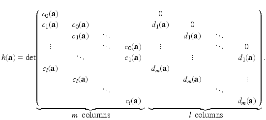 
$$\displaystyle{h(\mathbf{a}) = \mathrm{det}\!\mathop{\underbrace{ \left (\begin{array}{cccc} c_{0}(\mathbf{a}) \\ c_{1}(\mathbf{a}) & \quad c_{0}(\mathbf{a}) \\ & \quad c_{1}(\mathbf{a}) & \quad \ddots \\ \vdots & & \quad \ddots & \quad c_{0}(\mathbf{a}) \\ & \quad \ddots & & \quad c_{1}(\mathbf{a}) \\ c_{l}(\mathbf{a}) \\ & \quad c_{l}(\mathbf{a}) & & \quad \vdots\\ & & \quad \ddots & \\ & & & \quad c_{l}(\mathbf{a})\\ \end{array} \right.}}\limits \limits _{\mbox{ $m\,$ columns}}\ \mathop{\underbrace{ \left.\begin{array}{cccc} 0 \\ d_{1}(\mathbf{a}) & \quad 0 \\ & \quad d_{1}(\mathbf{a}) & \quad \ddots \\ \vdots & & \quad \ddots & \quad 0 \\ & \quad \vdots & & \quad d_{1}(\mathbf{a}) \\ d_{m}(\mathbf{a}) \\ & \quad d_{m}(\mathbf{a}) & & \quad \vdots\\ & & \quad \ddots & \\ & & & \quad d_{m}(\mathbf{a})\\ \end{array} \right )}}\limits \limits _{\mbox{ $l\,$ columns}}.}$$
