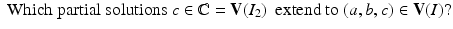 
$$\displaystyle{\mbox{ Which partial solutions}\ c \in \mathbb{C} = \mathbf{V}(I_{2})\ \mbox{ extend to}\ (a,b,c) \in \mathbf{V}(I)?}$$
