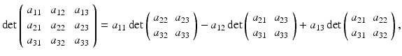 $$\displaystyle{\mathrm{det} \left (\begin{array}{*{10}c} a_{11} & \,a_{12} & \,a_{13} \\ a_{21} & \,a_{22} & \,a_{23} \\ a_{31} & \,a_{32} & \,a_{33} \end{array} \right ) = a_{11}\,\mathrm{det} \left (\begin{array}{*{10}c} a_{22} & a_{23} \\ a_{32} & a_{33} \end{array} \right )-a_{12}\,\mathrm{det} \left (\begin{array}{*{10}c} a_{21} & a_{23} \\ a_{31} & a_{33} \end{array} \right )+a_{13}\,\mathrm{det} \left (\begin{array}{*{10}c} a_{21} & a_{22} \\ a_{31} & a_{32} \end{array} \right ),}$$