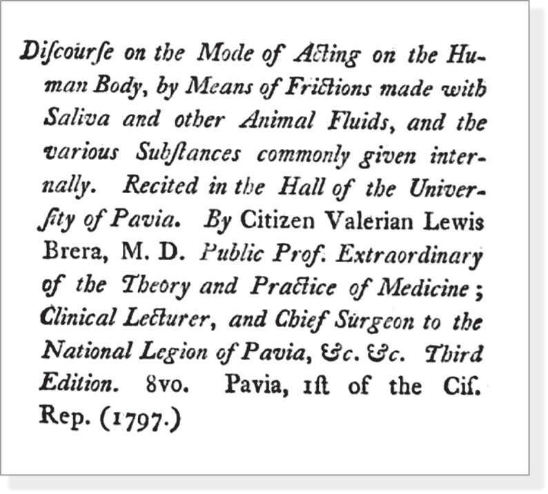 Discourse on the Mode of Acting on the Human Body, by Means of Frictions made with Saliva and other Animal Fluids, and the various Substances commonly given internally. Recited in the Hall of the University of Pavia. By Citizen Valerian Lewis Brera, M.D. Public Prof. Extraordinary of the Theory and Practice of Medicine; Clinical Lecturer, and Chief Surgeon to the National Legion of Pavia, &c. &c. Third Edition. 8vo. Pavia, 1st of the Cif. Rep. (1797.) 