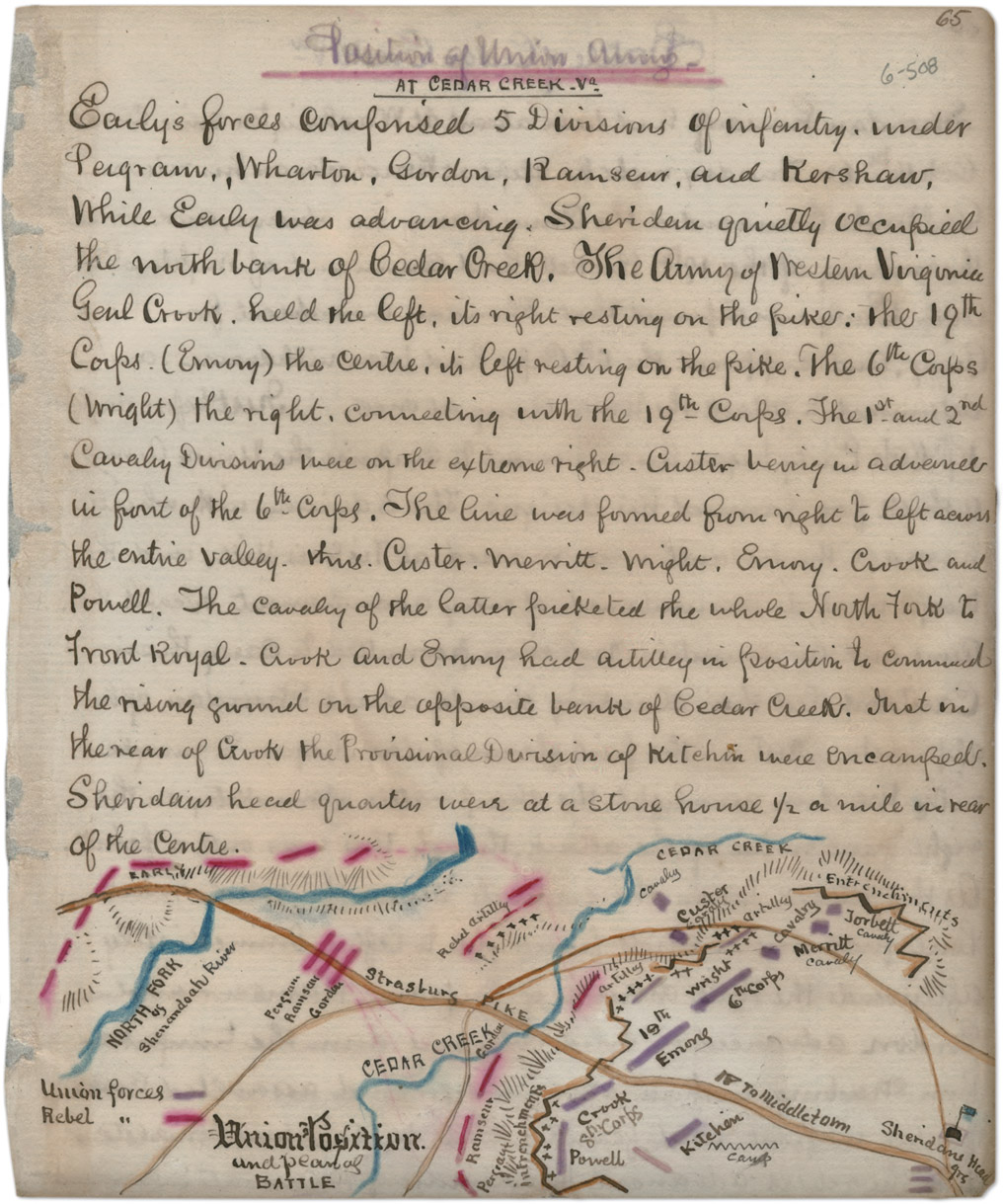 AT CEDAR CREEK. V2 Earlys forces componsed 5 Divisions of infantry, under Pergram, Wharton, Gurdon, Ram seur, and Kershaw, while Early was advanerily. Sheriden guietly occupied the month bank of Bedar Greek. The runny of receiver Veigunice genl Grook held the left, its right resting on the parker, the 19th corps (Emory) the centre, its left resting on the pike. The 6th corps (might) the right, connecting with the 19th Corps, the 1st and 2nd Cavalry Divisions were on the extreme right. Custer heavy in advence in font of the 6t cups. The line was formed from right to left across the entire valley. trhis. custer. merritt. might, enury,. goot and Powell. The cavalry of the latter porekted the whole North Fork to front Royal. Gook and Emmy had activelly in position to commened the rising gurnel on the celeposite benth of cedar Greek. that in the near of Gook the provisional Division of Kitehin there eneampeds. Shevidams heal quantin were at a stone hurse 1/2 a mile is tear of the centre. EARLY DEDAR CREER NORTH FORK Shermandoah River Union forces Rebel forces Pen gram Ram Sells Gordar Strasturs Rebel artilly cedar creek cavalry custer cavalry Enetrenchill crets artilley Jorbett Cavalry Union Position and Peant as BATTLE Strasturs PIKE CEDAR CREEK Gordcare Ram sellet Percrayt infrenchments 19th Emons Crook 8th Corps Powell wright 6th corps artically cavalry Merritt Cavalry Jorbett Cavalry To middletom Kijehan Camp Sheridons Heatly 9rs Entrenehill citts