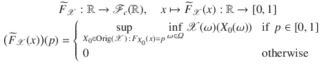 $$\begin{aligned}&\widetilde{F}_{\mathscr {X}}: \mathbb {R} \rightarrow {\mathscr {F}}_c(\mathbb {R}), \quad x \mapsto \widetilde{F}_{\mathscr {X}}(x): \mathbb {R} \rightarrow [0,1]\\ \big (\widetilde{F}_{\mathscr {X}}(x)\big )(p)&=\left\{ \begin{array}{ll} \displaystyle {\sup _{X_0\in \mathrm {Orig}({\mathscr {X}})\,:\, F_{X_0}(x)=p} \inf _{\omega \in \varOmega } {\mathscr {X}}(\omega )(X_0(\omega ))} &{} \text{ if }\, p\in [0,1] \\ 0 &{} \text{ otherwise } \end{array}\right. \end{aligned}$$