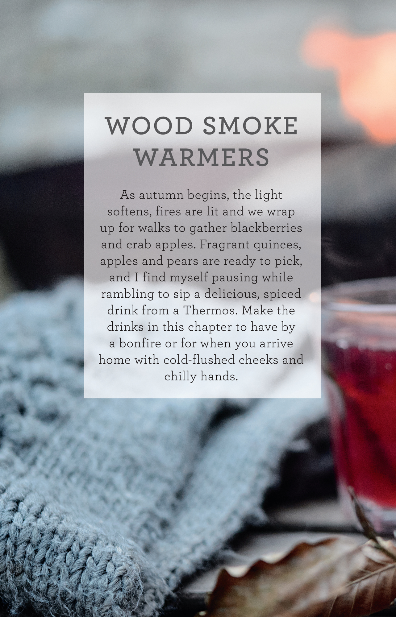 WOOD SMOKE WARMERS As autumn begins, the light softens, fires are lit and we wrap up for walks to gather blackberries and crab apples. Fragrant quinces, apples and pears are ready to pick, and I find myself pausing while rambling to sip a delicious, spiced drink from a Thermos. Make the drinks in this chapter to have by a bonfire or for when you arrive home with cold-flushed cheeks and chilly hands.