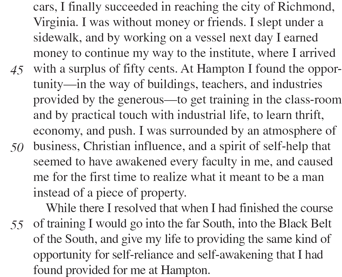 cars, I finally succeeded in reaching the city of Richmond, Virginia. I was without money or friends. I slept under a sidewalk, and by working on a vessel next day I earned money to continue my way to the institute, where I arrived with a surplus of fifty cents. At Hampton I found the opportunity—in the way of buildings, teachers, and industries provided by the generous—to get training in the class-room and by practical touch with industrial life, to learn thrift, economy, and push. I was surrounded by an atmosphere of business, Christian influence, and a spirit of self-help that seemed to have awakened every faculty in me, and caused me for the first time to realize what it meant to be a man instead of a piece of property. While there I resolved that when I had finished the course of training I would go into the far South, into the Black Belt of the South, and give my life to providing the same kind of opportunity for self-reliance and self-awakening that I had found provided for me at Hampton.