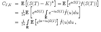 
$$\displaystyle\begin{array}{rcl} C_{T,K}& =& \mathbb{E}\left [{(S(T) - K)}^{+}\right ] = \mathbb{E}\left [{e}^{\alpha S(T)}f(S(T))\right ] \\ & =& \frac{1} {2\pi }\mathbb{E}\left [{e}^{\alpha S(T)}\int \limits _{ \mathbb{R}}{e}^{-iuS(T)}\hat{f}(u)du\right ] \\ & =& \frac{1} {2\pi }\int \limits _{\mathbb{R}}\mathbb{E}\left [{e}^{(\alpha -iu)S(T)}\right ]\hat{f}(u)du\,, {}\end{array}$$
