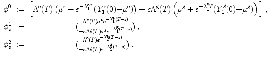 
$$\displaystyle\begin{array}{rcl} {\phi }^{0}&:=& \Big[{\Lambda }^{\text{e}}(T)\left ({\mu }^{\text{e}} + {e}^{-\lambda _{1}^{\text{e}}T }(Y _{1}^{\text{e}}(0) {-\mu }^{\text{e}})\right ) - c{\Lambda }^{\text{g}}(T)\left ({\mu }^{\text{g}} + {e}^{-\lambda _{1}^{\text{g}}T }(Y _{1}^{\text{g}}(0) {-\mu }^{\text{g}})\right )\Big]\,, {}\\ \phi _{s}^{1}&:=& \qquad \qquad \qquad { {\Lambda }^{\text{e}}{(T)\sigma }^{e}{e}^{-\lambda _{1}^{\text{e}}(T-s) }\abovewithdelims()0.0pt -c{\Lambda }^{\text{g}}{(T)\sigma }^{g}{e}^{-\lambda _{1}^{\text{g}}(T-s) }}\,, {}\\ \phi _{s}^{2}&:=& \qquad \qquad \qquad { {\Lambda }^{\text{e}}(T){e}^{-\lambda _{2}^{\text{e}}(T-s) }\abovewithdelims()0.0pt -c{\Lambda }^{\text{g}}(T){e}^{-\lambda _{2}^{\text{g}}(T-s) }}\,. {}\\ \end{array}$$
