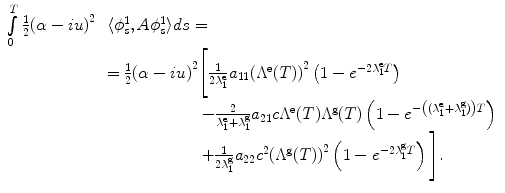 
$$\displaystyle\begin{array}{rcl} \int \limits _{0}^{T}\frac{1} {2}{(\alpha -iu)}^{2}\!\!\!& & \langle \phi _{ s}^{1},A\phi _{ s}^{1}\rangle ds = {}\\ & & = \frac{1} {2}{(\alpha -iu)}^{2}\Bigg[ \frac{1} {2\lambda _{1}^{\text{e}}}a_{11}{({\Lambda }^{\text{e}}(T))}^{2}\left (1 - {e}^{-2\lambda _{1}^{\text{e}}T }\right ) {}\\ & & \qquad \qquad \qquad - \frac{2} {\lambda _{1}^{\text{e}} + \lambda _{1}^{\text{g}}}a_{21}c{\Lambda }^{\text{e}}(T){\Lambda }^{\text{g}}(T)\left (1 - {e}^{-\left ((\lambda _{1}^{\text{e}}+\lambda _{ 1}^{\text{g}})\right )T }\right ) {}\\ & & \qquad \qquad \qquad + \frac{1} {2\lambda _{1}^{\text{g}}}a_{22}{c}^{2}{({\Lambda }^{\text{g}}(T))}^{2}\left (1 - {e}^{-2\lambda _{1}^{\text{g}}T }\right )\Bigg]. {}\\ \end{array}$$
