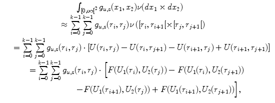 
$$\displaystyle\begin{array}{rcl} & & \qquad \qquad \qquad \qquad \int _{[0,\infty {[}^{2}}g_{u,s}(x_{1},x_{2})\nu (dx_{1} \times  dx_{2}) {}\\ & & \qquad \qquad \qquad \approx \sum \limits _{i=0}^{k-1}\sum \limits _{ j=0}^{k-1}g_{ u,s}(r_{i},r_{j})\nu \left ([r_{i},r_{i+1}[\times [r_{j},r_{j+1}[\right ) {}\\ & & =\sum \limits _{ i=0}^{k-1}\sum \limits _{ j=0}^{k-1}g_{ u,s}(r_{i},r_{j}) \cdot \left [U(r_{i},r_{j}) - U(r_{i},r_{j+1}) - U(r_{i+1},r_{j}) + U(r_{i+1},r_{j+1})\right ] {}\\ & & \qquad =\sum \limits _{ i=0}^{k-1}\sum \limits _{ j=0}^{k-1}g_{ u,s}(r_{i},r_{j}) \cdot \Big [F(U_{1}(r_{i}),U_{2}(r_{j})) - F(U_{1}(r_{i}),U_{2}(r_{j+1})) {}\\ & & \qquad \qquad \qquad \qquad - F(U_{1}(r_{i+1}),U_{2}(r_{j})) + F(U_{1}(r_{i+1}),U_{2}(r_{j+1}))\Big], {}\\ \end{array}$$
