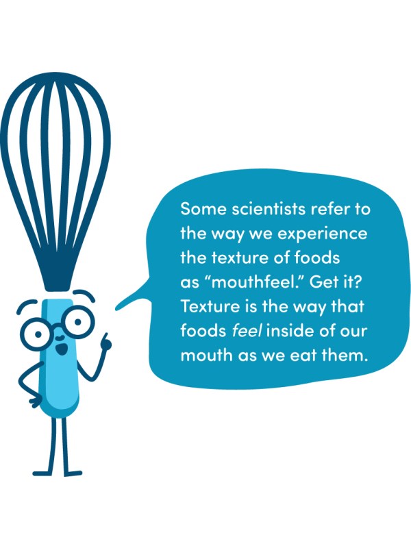 Some scientists refer to the way we experience the texture of foods as “mouthfeel.” Get it? Texture is the way that foods feel inside of our mouth as we eat them.