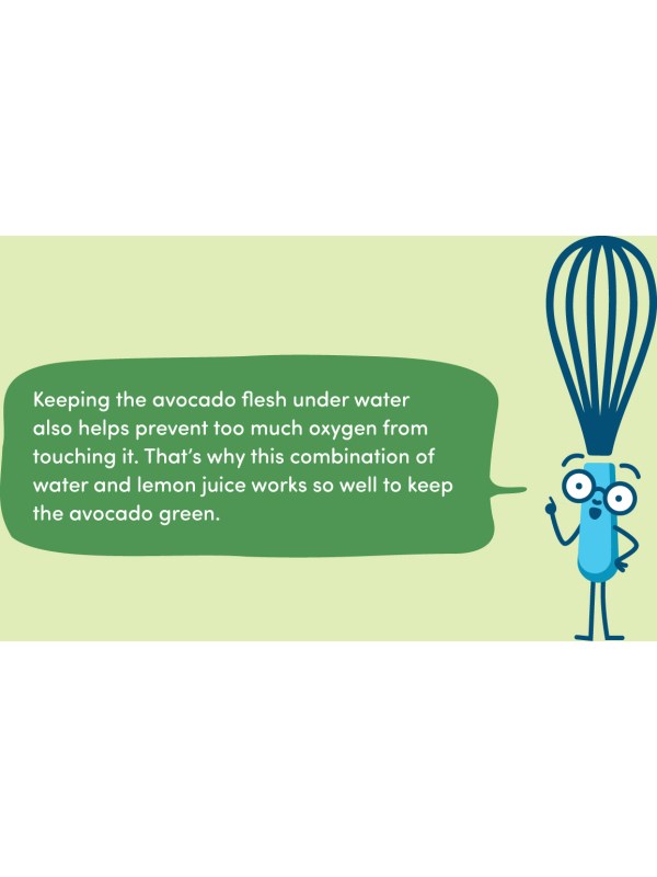 Keeping the avocado flesh under water also helps prevent too much oxygen from touching it. That’s why this combination of water and lemon juice works so well to keep the avocado green.