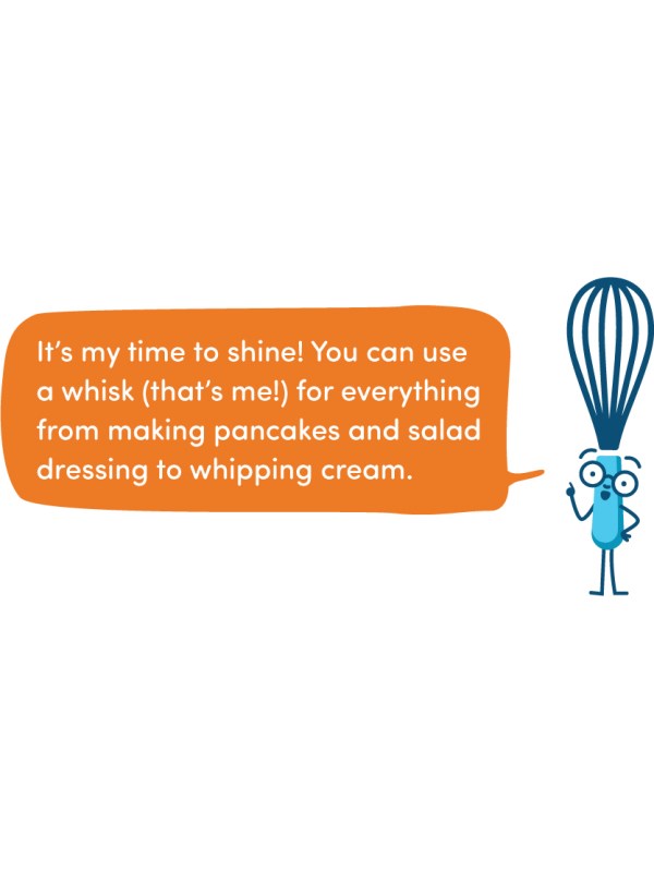 It’s my time to shine! You can use a whisk (that’s me!) for everything from making pancakes and salad dressing to whipping cream.