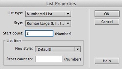 The List Properties dialog box lets you set the type and style of a list. For example, if you select a numbered list, you can choose from five number styles: Number (1, 2, 3); Roman Small (i, ii, iii); Roman Large (I, II, III); Alphabet Small (a, b, c); and Alphabet Large (A, B, C). While the options in the top half of this window apply to an entire list (every item with the <ol> or <ul> tag), the options below the label “List Item” apply to just the single list item you clicked before opening the List Properties dialog box.