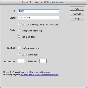 If you don’t see the Input Tag Accessibility Attribute window when you insert a new form field, you (or someone using your computer) may have turned this feature off. To turn it back on, choose Edit→Preferences (Dreamweaver→Preferences on Macs); select the Accessibility category in the Preferences window, and make sure the “Form objects” box is checked.