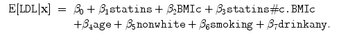 
$$\begin{array}{rcl}
\mbox{ E}[\mathtt{LDL}\vert \mathbf{x}]& =& {\beta }_{0}
+ {\beta }_{1}{\texttt{statins}} + {\beta }_{2}{\texttt{BMIc}}
+ {\beta }_{3}{\texttt{statins}}\#{\texttt{c.BMIc}} \\
& & +{\beta }_{4}{\texttt{age}} + {\beta }_{5}{\texttt{nonwhite}}
+ {\beta }_{6}{\texttt{smoking}} + {\beta }_{7}{\texttt{drinkany}}.\qquad \end{array}$$
