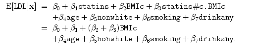 
$$\begin{array}{rcl}
\mbox{ E}[\mathtt{LDL}\vert \mathbf{x}]& =& {\beta }_{0} + {\beta }_{1}
{\texttt{statins}} + {\beta }_{2}{\texttt{BMIc}} + {\beta }_{3}
{\texttt{statins}}\#{\texttt{c.BMIc}} \\
& & +{\beta }_{4}{\texttt{age}} + {\beta }_{5}{\texttt{nonwhite}}
+ {\beta }_{6}{\texttt{smoking}} + {\beta }_{7}{\texttt{drinkany}} \\
& =& {\beta }_{0} + {\beta }_{1} + ({\beta }_{2} + {\beta }_{3}){\texttt{BMIc}} \\
& & +{\beta }_{4}{\texttt{age}} + {\beta }_{5}
{\texttt{nonwhite}} + {\beta }_{6}{\texttt{smoking}} + {\beta }_{7}
{\texttt{drinkany}}.\qquad \end{array}$$
