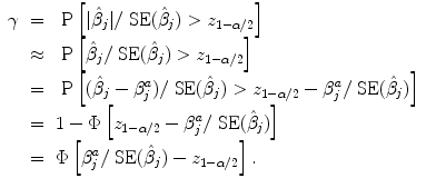 
$$\begin{array}{rcl} \gamma & =& \mbox{ P}\left [\vert \hat{{\beta }}_{j}\vert /\mbox{ SE}(\hat{{\beta }}_{j}) > {z}_{1-\alpha /2}\right ] \\ & \approx & \mbox{ P}\left [\hat{{\beta }}_{j}/\mbox{ SE}(\hat{{\beta }}_{j}) > {z}_{1-\alpha /2}\right ] \\ & =& \mbox{ P}\left [(\hat{{\beta }}_{j} - {\beta }_{j}^{a})/\mbox{ SE}(\hat{{\beta }}_{ j}) > {z}_{1-\alpha /2} - {\beta }_{j}^{a}/\mbox{ SE}(\hat{{\beta }}_{ j})\right ] \\ & =& 1 - \Phi \left [{z}_{1-\alpha /2} - {\beta }_{j}^{a}/\mbox{ SE}(\hat{{\beta }}_{ j})\right ] \\ & =& \Phi \left [{\beta }_{j}^{a}/\mbox{ SE}(\hat{{\beta }}_{ j}) - {z}_{1-\alpha /2}\right ]. \end{array}$$
