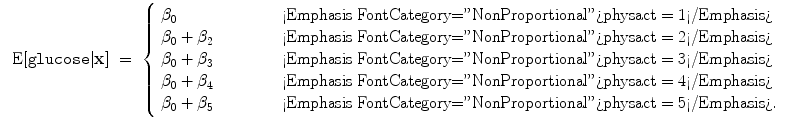 
$$\begin{array}{rcl} \mbox{ E}[\mathtt{glucose}\vert \mathbf{x}]& =& \left \{\begin{array}{l@{\quad \quad }l} {\beta }_{0} \quad \quad &\mbox{ <Emphasis FontCategory="NonProportional">physact = 1</Emphasis>} \\ {\beta }_{0} + {\beta }_{2}\quad \quad &\mbox{ <Emphasis FontCategory="NonProportional">physact = 2</Emphasis>} \\ {\beta }_{0} + {\beta }_{3}\quad \quad &\mbox{ <Emphasis FontCategory="NonProportional">physact = 3</Emphasis>} \\ {\beta }_{0} + {\beta }_{4}\quad \quad &\mbox{ <Emphasis FontCategory="NonProportional">physact = 4</Emphasis>} \\ {\beta }_{0} + {\beta }_{5}\quad \quad &\mbox{ <Emphasis FontCategory="NonProportional">physact = 5</Emphasis>}. \end{array} \right.\end{array}$$
